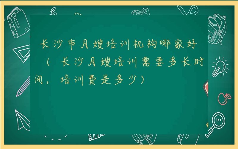 长沙市月嫂培训机构哪家好 (长沙月嫂培训需要多长时间,培训费是多少)